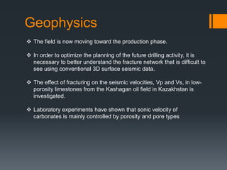 Geophysics
 The field is now moving toward the production phase.

 In order to optimize the planning of the future drilling activity, it is
  necessary to better understand the fracture network that is difficult to
  see using conventional 3D surface seismic data.

 The effect of fracturing on the seismic velocities, Vp and Vs, in low-
  porosity limestones from the Kashagan oil field in Kazakhstan is
  investigated.

 Laboratory experiments have shown that sonic velocity of
  carbonates is mainly controlled by porosity and pore types
 