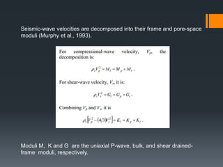 Seismic-wave velocities are decomposed into their frame and pore-space
moduli (Murphy et al., 1993).




Moduli M, K and G are the uniaxial P-wave, bulk, and shear drained-
frame moduli, respectively.
 
