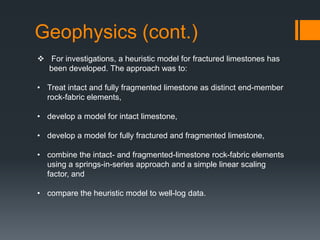 Geophysics (cont.)
 For investigations, a heuristic model for fractured limestones has
  been developed. The approach was to:

• Treat intact and fully fragmented limestone as distinct end-member
  rock-fabric elements,

• develop a model for intact limestone,

• develop a model for fully fractured and fragmented limestone,

• combine the intact- and fragmented-limestone rock-fabric elements
  using a springs-in-series approach and a simple linear scaling
  factor, and

• compare the heuristic model to well-log data.
 