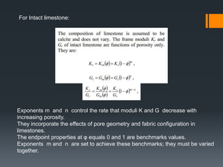 For Intact limestone:




Exponents m and n control the rate that moduli K and G decrease with
increasing porosity.
They incorporate the effects of pore geometry and fabric configuration in
limestones.
The endpoint properties at φ equals 0 and 1 are benchmarks values.
Exponents m and n are set to achieve these benchmarks; they must be varied
together.
 