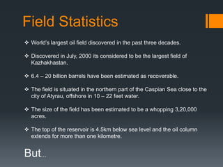 Field Statistics
 World’s largest oil field discovered in the past three decades.

 Discovered in July, 2000 its considered to be the largest field of
  Kazhakhastan.

 6.4 – 20 billion barrels have been estimated as recoverable.

 The field is situated in the northern part of the Caspian Sea close to the
  city of Atyrau, offshore in 10 – 22 feet water.

 The size of the field has been estimated to be a whopping 3,20,000
  acres.

 The top of the reservoir is 4.5km below sea level and the oil column
  extends for more than one kilometre.


But…
 