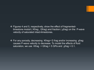  Figures 4 and 5, respectively, show the effect of fragmented-
  limestone moduli ( Kfrag , Gfrag) and fraction ( χfrag) on the P-wave
  velocity of saturated intact-limestones.


 For any porosity, decreasing Kfrag= G frag and/or increasing χfrag
  causes P-wave velocity to decrease. To model the effects of fluid
  saturation, we use Kfrag = Gfrag = 5 GPa and χfrag = 0.1.
 