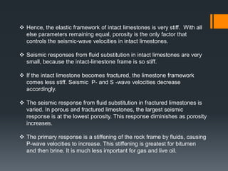  Hence, the elastic framework of intact limestones is very stiff. With all
  else parameters remaining equal, porosity is the only factor that
  controls the seismic-wave velocities in intact limestones.

 Seismic responses from fluid substitution in intact limestones are very
  small, because the intact-limestone frame is so stiff.

 If the intact limestone becomes fractured, the limestone framework
  comes less stiff. Seismic P- and S -wave velocities decrease
  accordingly.

 The seismic response from fluid substitution in fractured limestones is
  varied. In porous and fractured limestones, the largest seismic
  response is at the lowest porosity. This response diminishes as porosity
  increases.

 The primary response is a stiffening of the rock frame by fluids, causing
  P-wave velocities to increase. This stiffening is greatest for bitumen
  and then brine. It is much less important for gas and live oil.
 