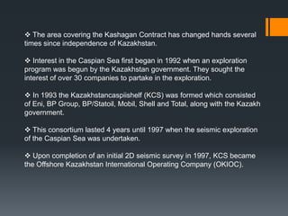  The area covering the Kashagan Contract has changed hands several
times since independence of Kazakhstan.

 Interest in the Caspian Sea first began in 1992 when an exploration
program was begun by the Kazakhstan government. They sought the
interest of over 30 companies to partake in the exploration.

 In 1993 the Kazakhstancaspiishelf (KCS) was formed which consisted
of Eni, BP Group, BP/Statoil, Mobil, Shell and Total, along with the Kazakh
government.

 This consortium lasted 4 years until 1997 when the seismic exploration
of the Caspian Sea was undertaken.

 Upon completion of an initial 2D seismic survey in 1997, KCS became
the Offshore Kazakhstan International Operating Company (OKIOC).
 
