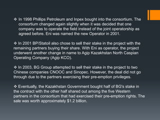  In 1998 Phillips Petroleum and Inpex bought into the consortium. The
  consortium changed again slightly when it was decided that one
  company was to operate the field instead of the joint operatorship as
  agreed before. Eni was named the new Operator in 2001.

 In 2001 BP/Statoil also chose to sell their stake in the project with the
remaining partners buying their share. With Eni as operator, the project
underwent another change in name to Agip Kazakhstan North Caspian
Operating Company (Agip KCO).

 In 2003, BG Group attempted to sell their stake in the project to two
Chinese companies CNOOC and Sinopec. However, the deal did not go
through due to the partners exercising their pre-emption privileges.

 Eventually, the Kazakhstan Government bought half of BG's stake in
the contract with the other half shared out among the five Western
partners in the consortium that had exercised their pre-emption rights. The
sale was worth approximately $1.2 billion.
 