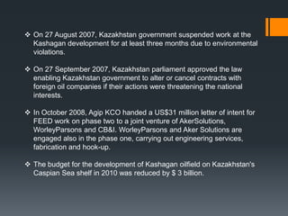  On 27 August 2007, Kazakhstan government suspended work at the
  Kashagan development for at least three months due to environmental
  violations.

 On 27 September 2007, Kazakhstan parliament approved the law
  enabling Kazakhstan government to alter or cancel contracts with
  foreign oil companies if their actions were threatening the national
  interests.

 In October 2008, Agip KCO handed a US$31 million letter of intent for
  FEED work on phase two to a joint venture of AkerSolutions,
  WorleyParsons and CB&I. WorleyParsons and Aker Solutions are
  engaged also in the phase one, carrying out engineering services,
  fabrication and hook-up.

 The budget for the development of Kashagan oilfield on Kazakhstan's
  Caspian Sea shelf in 2010 was reduced by $ 3 billion.
 
