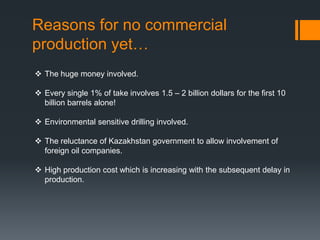 Reasons for no commercial
production yet…
 The huge money involved.

 Every single 1% of take involves 1.5 – 2 billion dollars for the first 10
  billion barrels alone!

 Environmental sensitive drilling involved.

 The reluctance of Kazakhstan government to allow involvement of
  foreign oil companies.

 High production cost which is increasing with the subsequent delay in
  production.
 