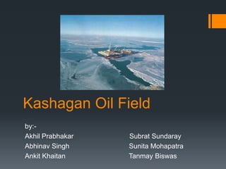 Kashagan Oil Field
by:-
Akhil Prabhakar   Subrat Sundaray
Abhinav Singh     Sunita Mohapatra
Ankit Khaitan     Tanmay Biswas
 