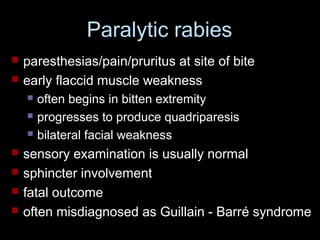 Paralytic rabies 
 paresthesias/pain/pruritus at site of bite 
 early flaccid muscle weakness 
 often begins in bitten extremity 
 progresses to produce quadriparesis 
 bilateral facial weakness 
 sensory examination is usually normal 
 sphincter involvement 
 fatal outcome 
 often misdiagnosed as Guillain - Barré syndrome 
 