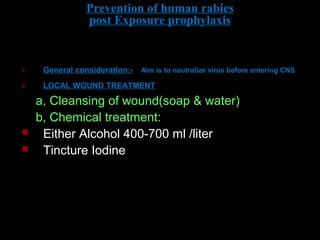 Prevention of human rabies 
post Exposure prophylaxis 
1. General consideration:- Aim is to neutralize virus before entering CNS 
2. LOCAL WOUND TREATMENT 
a, Cleansing of wound(soap & water) 
b, Chemical treatment: 
 Either Alcohol 400-700 ml /liter 
 Tincture Iodine 
 