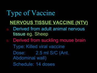 Type of Vaccine 
NERVOUS TISSUE VACCINE (NTV) 
a. Derived from adult animal nervous 
tissue eg. Sheep 
b. Derived from suckling mouse brain 
Type: Killed viral vaccine 
Dose: 2.5 ml S/C (Ant. 
Abdominal wall) 
Schedule: 14 doses 
 