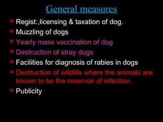 General measures 
 Regist:,licensing & taxation of dog. 
 Muzzling of dogs 
 Yearly mass vaccination of dog 
 Destruction of stray dogs 
 Facilities for diagnosis of rabies in dogs 
 Destruction of wildlife where the animals are 
known to be the reservoir of infection. 
 Publicity 
 