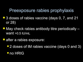 Preexposure rabies prophylaxis 
 3 doses of rabies vaccine (days 0, 7, and 21 
or 28) 
 May check rabies antibody titre periodically – 
want >0.5 IU/mL 
 after a rabies exposure: 
 2 doses of IM rabies vaccine (days 0 and 3) 
 no HRIG 
 