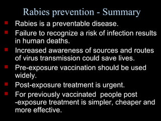 Rabies prevention - Summary 
 Rabies is a preventable disease. 
 Failure to recognize a risk of infection results 
in human deaths. 
 Increased awareness of sources and routes 
of virus transmission could save lives. 
 Pre-exposure vaccination should be used 
widely. 
 Post-exposure treatment is urgent. 
 For previously vaccinated people post 
-exposure treatment is simpler, cheaper and 
more effective. 
 