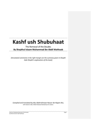 Kashf ush Shubuhaat (Removal of the Doubts) Page 1
by Muhammad ibn Abdil Wahhaab
Kashf ush Shubuhaat
The Removal of the Doubts
By Shaykhul Islaam Muhammad ibn Abdil Wahhaab
(Annotated comments in the right margin are the summary given in Shaykh
Aale Shaykh’s explanation of the book)
Complied and translated by Abu Abdirrahmaan Nasser ibn Najam Alvi,
with thanks to Abu Talhah Dawwod Burbank for his advice.
 