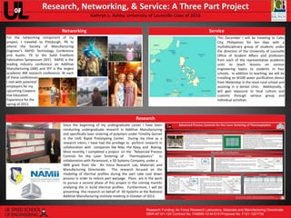 Research, Networking, & Service: A Three Part Project
Kathryn L. Ashby, University of Louisville Class of 2016
Networking

Service

For the networking component of my
project, I traveled to Pittsburgh, PA to
attend the Society of Manufacturing
Engineer’s RAPID Technology Conference
and Austin, TX to the Solid Freeform
Fabrication Symposium (SFF). RAPID is the
leading industry conference on Additive
Manufacturing (AM) and SFF is the largest
academic AM research conference. At each
of these conferences
I met with potential
employers for my
upcoming Cooperative Education
Experience for the
spring of 2013.

This December I will be traveling to Cebu
City, Philippines for ten days with a
multidisciplinary group of students under
the direction of the University of Louisville
Office of Student Affairs and professors
from each of the representative academic
units to teach lessons on various
engineering topics to students in four
schools. In addition to teaching, we will be
installing an M100 water purification device
from Waterstep in the most rural school and
assisting in a dental clinic. Additionally, I
will gain exposure to local culture and
customs through various group and
individual activities.

Research
Since the beginning of my undergraduate career I have been
conducting undergraduate research in Additive Manufacturing
and specifically laser sintering of polymers under Timothy Gornet
in the UofL Rapid Prototyping Center. During my time as a
research intern, I have had the privilege to perform research in
collaboration with companies like Nike, the Navy, and Boeing.
Most recently, I completed a project on the “Advanced Process
Controls for the Laser Sintering of
Thermoplastics”
in
collaboration with Paramount, a 3D Systems Company, under a
SBIR grant from the Air Force Research Lab, Materials and
Manufacturing Directorate. This research focused on the
modeling of thermal profiles during the part cake cool down
process in order to reduce part warpage. Plans are in the work
to pursue a second phase of this project in the coming months
analyzing the in build thermal profiles. Furthermore, I will be
presenting this research on behalf of 3D Systems at the National
Additive Manufacturing institute meeting in October of 2013.

Research Funding: Air Force Research Laboratory, Materials and Manufacturing Directorate
SBIR AF121-122 Contract No. FA8650-12-M-5151Proposal No. F121-1221734
UofL Design and Print
UofL Design and Print

 