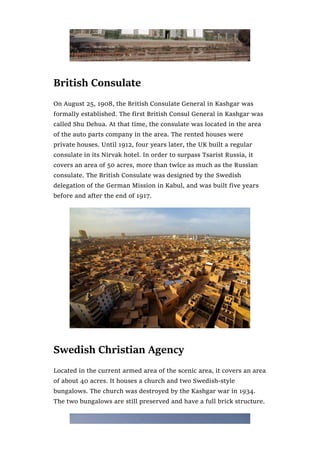 British Consulate
On August 25, 1908, the British Consulate General in Kashgar was
formally established. The first British Consul General in Kashgar was
called Shu Dehua. At that time, the consulate was located in the area
of the auto parts company in the area. The rented houses were
private houses. Until 1912, four years later, the UK built a regular
consulate in its Nirvak hotel. In order to surpass Tsarist Russia, it
covers an area of 50 acres, more than twice as much as the Russian
consulate. The British Consulate was designed by the Swedish
delegation of the German Mission in Kabul, and was built five years
before and after the end of 1917.
Swedish Christian Agency
Located in the current armed area of the scenic area, it covers an area
of about 40 acres. It houses a church and two Swedish-style
bungalows. The church was destroyed by the Kashgar war in 1934.
The two bungalows are still preserved and have a full brick structure.
 