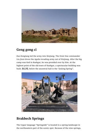 Geng gong ci
Zuo Zongtang led the army into Xinjiang. The front line commander
Liu Jinxi drove the Agubo invading army out of Xinjiang. After the big
camp was tied in Kashgar, he was presided over by him. At the
highest point of the old town of Kashgar, a spectacular building was
built. 耿公祠, below the ancestral hall is the “Jiulong Spring”.
Brakbech Springs
The Uygur language “Springside” is located in a spring landscape in
the northeastern part of the scenic spot. Because of the nine springs,
 