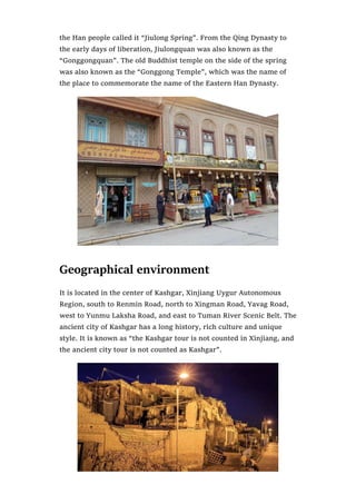 the Han people called it “Jiulong Spring”. From the Qing Dynasty to
the early days of liberation, Jiulongquan was also known as the
“Gonggongquan”. The old Buddhist temple on the side of the spring
was also known as the “Gonggong Temple”, which was the name of
the place to commemorate the name of the Eastern Han Dynasty.
Geographical environment
It is located in the center of Kashgar, Xinjiang Uygur Autonomous
Region, south to Renmin Road, north to Xingman Road, Yavag Road,
west to Yunmu Laksha Road, and east to Tuman River Scenic Belt. The
ancient city of Kashgar has a long history, rich culture and unique
style. It is known as “the Kashgar tour is not counted in Xinjiang, and
the ancient city tour is not counted as Kashgar”.
 