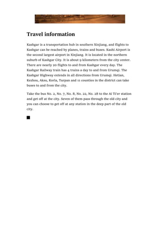 Travel information
Kashgar is a transportation hub in southern Xinjiang, and flights to
Kashgar can be reached by planes, trains and buses. Kashi Airport is
the second largest airport in Xinjiang. It is located in the northern
suburb of Kashgar City. It is about 9 kilometers from the city center.
There are nearly 20 flights to and from Kashgar every day. The
Kashgar Railway train has 4 trains a day to and from Urumqi. The
Kashgar Highway extends in all directions from Urumqi. Hetian,
Kezhou, Aksu, Korla, Turpan and 11 counties in the district can take
buses to and from the city.
Take the bus No. 2, No. 7, No. 8, No. 22, No. 28 to the Ai Ti’er station
and get off at the city. Seven of them pass through the old city and
you can choose to get off at any station in the deep part of the old
city.

 