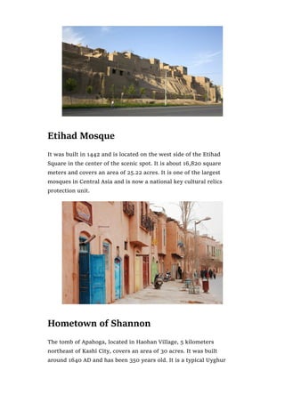 Etihad Mosque
It was built in 1442 and is located on the west side of the Etihad
Square in the center of the scenic spot. It is about 16,820 square
meters and covers an area of 25.22 acres. It is one of the largest
mosques in Central Asia and is now a national key cultural relics
protection unit.
Hometown of Shannon
The tomb of Apahoga, located in Haohan Village, 5 kilometers
northeast of Kashi City, covers an area of 30 acres. It was built
around 1640 AD and has been 350 years old. It is a typical Uyghur
 