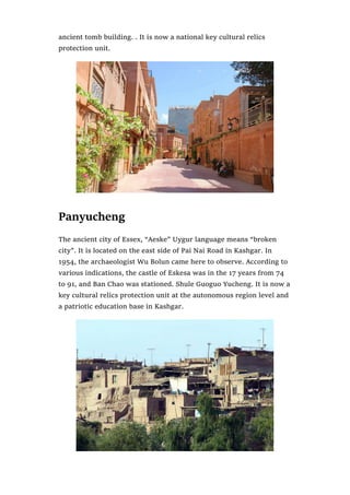 ancient tomb building. . It is now a national key cultural relics
protection unit.
Panyucheng
The ancient city of Essex, “Aeske” Uygur language means “broken
city”. It is located on the east side of Pai Nai Road in Kashgar. In
1954, the archaeologist Wu Bolun came here to observe. According to
various indications, the castle of Eskesa was in the 17 years from 74
to 91, and Ban Chao was stationed. Shule Guoguo Yucheng. It is now a
key cultural relics protection unit at the autonomous region level and
a patriotic education base in Kashgar.
 