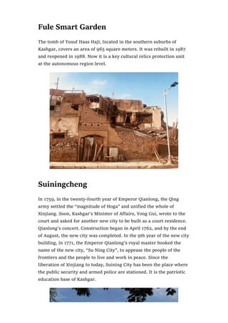 Fule Smart Garden
The tomb of Yusuf Haas Haji, located in the southern suburbs of
Kashgar, covers an area of 965 square meters. It was rebuilt in 1987
and reopened in 1988. Now it is a key cultural relics protection unit
at the autonomous region level.
Suiningcheng
In 1759, in the twenty-fourth year of Emperor Qianlong, the Qing
army settled the “magnitude of Hoga” and unified the whole of
Xinjiang. Soon, Kashgar’s Minister of Affairs, Yong Gui, wrote to the
court and asked for another new city to be built as a court residence.
Qianlong’s concert. Construction began in April 1762, and by the end
of August, the new city was completed. In the 9th year of the new city
building, in 1771, the Emperor Qianlong’s royal master booked the
name of the new city, “Su Ning City”, to appease the people of the
frontiers and the people to live and work in peace. Since the
liberation of Xinjiang to today, Suining City has been the place where
the public security and armed police are stationed. It is the patriotic
education base of Kashgar.
 