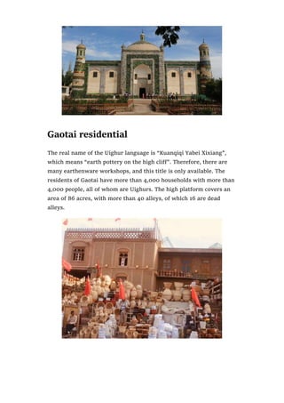Gaotai residential
The real name of the Uighur language is “Kuanqiqi Yabei Xixiang”,
which means “earth pottery on the high cliff”. Therefore, there are
many earthenware workshops, and this title is only available. The
residents of Gaotai have more than 4,000 households with more than
4,000 people, all of whom are Uighurs. The high platform covers an
area of 86 acres, with more than 40 alleys, of which 16 are dead
alleys.
 