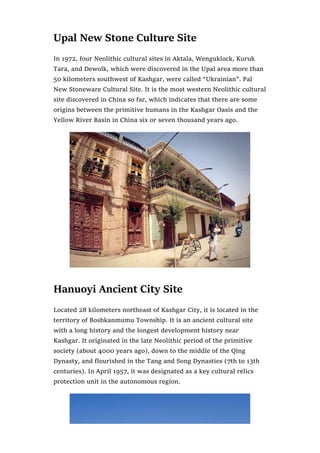 Upal New Stone Culture Site
In 1972, four Neolithic cultural sites in Aktala, Wenguklock, Kuruk
Tara, and Dewolk, which were discovered in the Upal area more than
50 kilometers southwest of Kashgar, were called “Ukrainian”. Pal
New Stoneware Cultural Site. It is the most western Neolithic cultural
site discovered in China so far, which indicates that there are some
origins between the primitive humans in the Kashgar Oasis and the
Yellow River Basin in China six or seven thousand years ago.
Hanuoyi Ancient City Site
Located 28 kilometers northeast of Kashgar City, it is located in the
territory of Boshkanmumu Township. It is an ancient cultural site
with a long history and the longest development history near
Kashgar. It originated in the late Neolithic period of the primitive
society (about 4000 years ago), down to the middle of the Qing
Dynasty, and flourished in the Tang and Song Dynasties (7th to 13th
centuries). In April 1957, it was designated as a key cultural relics
protection unit in the autonomous region.
 