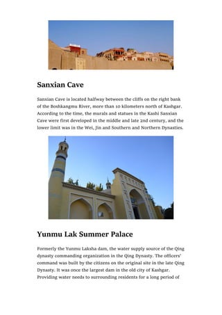 Sanxian Cave
Sanxian Cave is located halfway between the cliffs on the right bank
of the Boshkangmu River, more than 10 kilometers north of Kashgar.
According to the time, the murals and statues in the Kashi Sanxian
Cave were first developed in the middle and late 2nd century, and the
lower limit was in the Wei, Jin and Southern and Northern Dynasties.
Yunmu Lak Summer Palace
Formerly the Yunmu Laksha dam, the water supply source of the Qing
dynasty commanding organization in the Qing Dynasty. The officers’
command was built by the citizens on the original site in the late Qing
Dynasty. It was once the largest dam in the old city of Kashgar.
Providing water needs to surrounding residents for a long period of
 