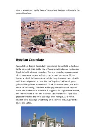 time is a testimony to the lives of the ancient Kashgar residents in the
past millennium.
Russian Consulate
Around 1890, Tsarist Russia fully established its foothold in Kashgar,
in the spring of 1893, in the city of Semana, which is now the Semang
Hotel, to build a formal consulate. The new consulate covers an area
of 15,000 square meters and covers an area of 22.5 acres. All the
houses are built in Russian style. All the bungalows are covered with
thick iron and pointed arches. The roof is painted with dark green
paint and large holes are reserved. Thick planks are paved, the walls
are thick and sturdy, and there are large glass windows on the four
walls. The winter coats are made of copper-clad, large-scale furnaces,
and the consulate is chic and luxurious. Its architectural style has a
great influence on the block buildings after Kashgar. As a result,
Russian-style buildings are striking on the streets of Kashgar in the
1940s and 1950s.
 