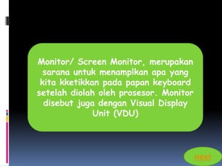 Monitor/ Screen Monitor, merupakan 
sarana untuk menamplkan apa yang 
kita kketikkan pada papan keyboard 
setelah diolah oleh prosesor. Monitor 
disebut juga dengan Visual Display 
Unit (VDU) 
next 
 
