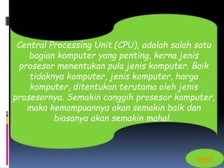 Central Processing Unit (CPU), adalah salah satu 
bagian komputer yang penting, kerna jenis 
prosesor menentukan pula jenis komputer. Baik 
tidaknya komputer, jenis komputer, harga 
komputer, ditentukan terutama oleh jenis 
prosesornya. Semakin canggih prosesor komputer, 
maka kemampuannya akan semakin baik dan 
biasanya akan semakin mahal. 
next 
 