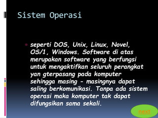 Sistem Operasi 
 seperti DOS, Unix, Linux, Novel, 
OS/1, Windows. Software di atas 
merupakan software yang berfungsi 
untuk mengaktifkan seluruh perangkat 
yan gterpasang pada komputer 
sehingga masing - masingnya dapat 
saling berkomunikasi. Tanpa ada sistem 
operasi maka komputer tak dapat 
difungsikan sama sekali. 
next 
 