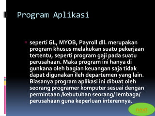 Program Aplikasi 
 seperti GL, MYOB, Payroll dll. merupakan 
program khusus melakukan suatu pekerjaan 
tertentu, seperti program gaji pada suatu 
perusahaan. Maka program ini hanya di 
gunkana oleh bagian keuangan saja tidak 
dapat digunakan ileh departemen yang lain. 
Biasanya program aplikasi ini dibuat oleh 
seorang programer komputer sesuai dengan 
permintaan /kebutuhan seorang/ lembaga/ 
perusahaan guna keperluan interennya. 
next 
 
