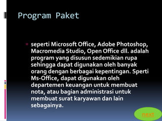 Program Paket 
 seperti Microsoft Office, Adobe Photoshop, 
Macromedia Studio, Open Office dll. adalah 
program yang disusun sedemikian rupa 
sehingga dapat digunakan oleh banyak 
orang dengan berbagai kepentingan. Sperti 
Ms-Office, dapat digunakan oleh 
departemen keuangan untuk membuat 
nota, atau bagian administrasi untuk 
membuat surat karyawan dan lain 
sebagainya. 
next 
 