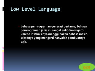 Low Level Language 
 bahasa pemrograman generasi pertama, bahasa 
pemrograman jenis ini sangat sulit dimengerti 
karena instruksinya menggunakan bahasa mesin. 
Biasanya yang mengerti hanyalah pembuatnya 
saja. 
next 
 