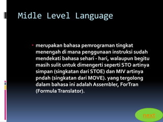 Midle Level Language 
 merupakan bahasa pemrograman tingkat 
menengah di mana penggunaan instruksi sudah 
mendekati bahasa sehari - hari, walaupun begitu 
masih sulit untuk dimengerti seperti STO artinya 
simpan (singkatan dari STOE) dan MIV artinya 
pndah (singkatan dari MOVE). yang tergolong 
dalam bahasa ini adalah Assembler, ForTran 
(Formula Translator). 
next 
 