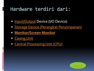 Hardware terdiri dari: 
 Input/Output Device (I/O Device) 
 Storage Device (Perangkat Penyimpanan) 
 Monitor/Screen Monitor 
 Casing Unit 
 Central Processing Unit (CPU) 
next 
 