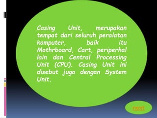 Casing Unit, merupakan 
tempat dari seluruh peralatan 
komputer, baik itu 
Mothrboard, Cart, periperhal 
lain dan Central Processing 
Unit (CPU). Casing Unit ini 
disebut juga dengan System 
Unit. 
next 
 