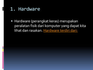 1. Hardware 
 Hardware (perangkat keras) merupakan 
peralatan fisik dari komputer yang dapat kita 
lihat dan rasakan. Hardware terdiri dari: 
 