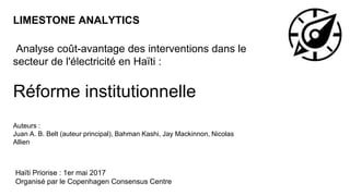 LIMESTONE ANALYTICS
Analyse coût-avantage des interventions dans le
secteur de l'électricité en Haïti :
Réforme institutionnelle
Auteurs :
Juan A. B. Belt (auteur principal), Bahman Kashi, Jay Mackinnon, Nicolas
Allien
Haïti Priorise : 1er mai 2017
Organisé par le Copenhagen Consensus Centre
 