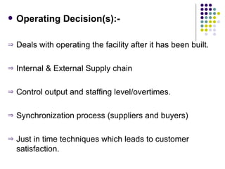 Operating Decision(s):- Deals with operating the facility after it has been built. Internal & External Supply chain Control output and staffing level/overtimes. Synchronization process (suppliers and buyers) Just in time techniques which leads to customer satisfaction. 