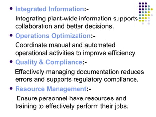 Integrated Information :-  Integrating plant-wide information supports collaboration and better decisions. Operations Optimization :-  Coordinate manual and automated operational activities to improve efficiency. Quality & Compliance :-  Effectively managing documentation reduces errors and supports regulatory compliance. Resource Management :-  Ensure personnel have resources and training to effectively perform their jobs. 