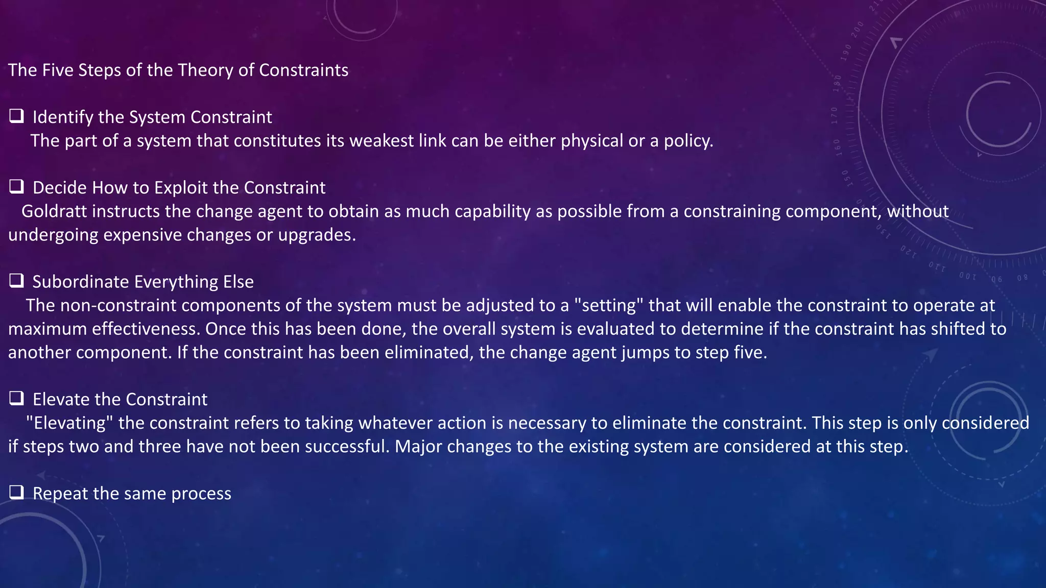 The Five Steps of the Theory of Constraints
 Identify the System Constraint
The part of a system that constitutes its weakest link can be either physical or a policy.
 Decide How to Exploit the Constraint
Goldratt instructs the change agent to obtain as much capability as possible from a constraining component, without
undergoing expensive changes or upgrades.
 Subordinate Everything Else
The non-constraint components of the system must be adjusted to a "setting" that will enable the constraint to operate at
maximum effectiveness. Once this has been done, the overall system is evaluated to determine if the constraint has shifted to
another component. If the constraint has been eliminated, the change agent jumps to step five.
 Elevate the Constraint
"Elevating" the constraint refers to taking whatever action is necessary to eliminate the constraint. This step is only considered
if steps two and three have not been successful. Major changes to the existing system are considered at this step.
 Repeat the same process
 