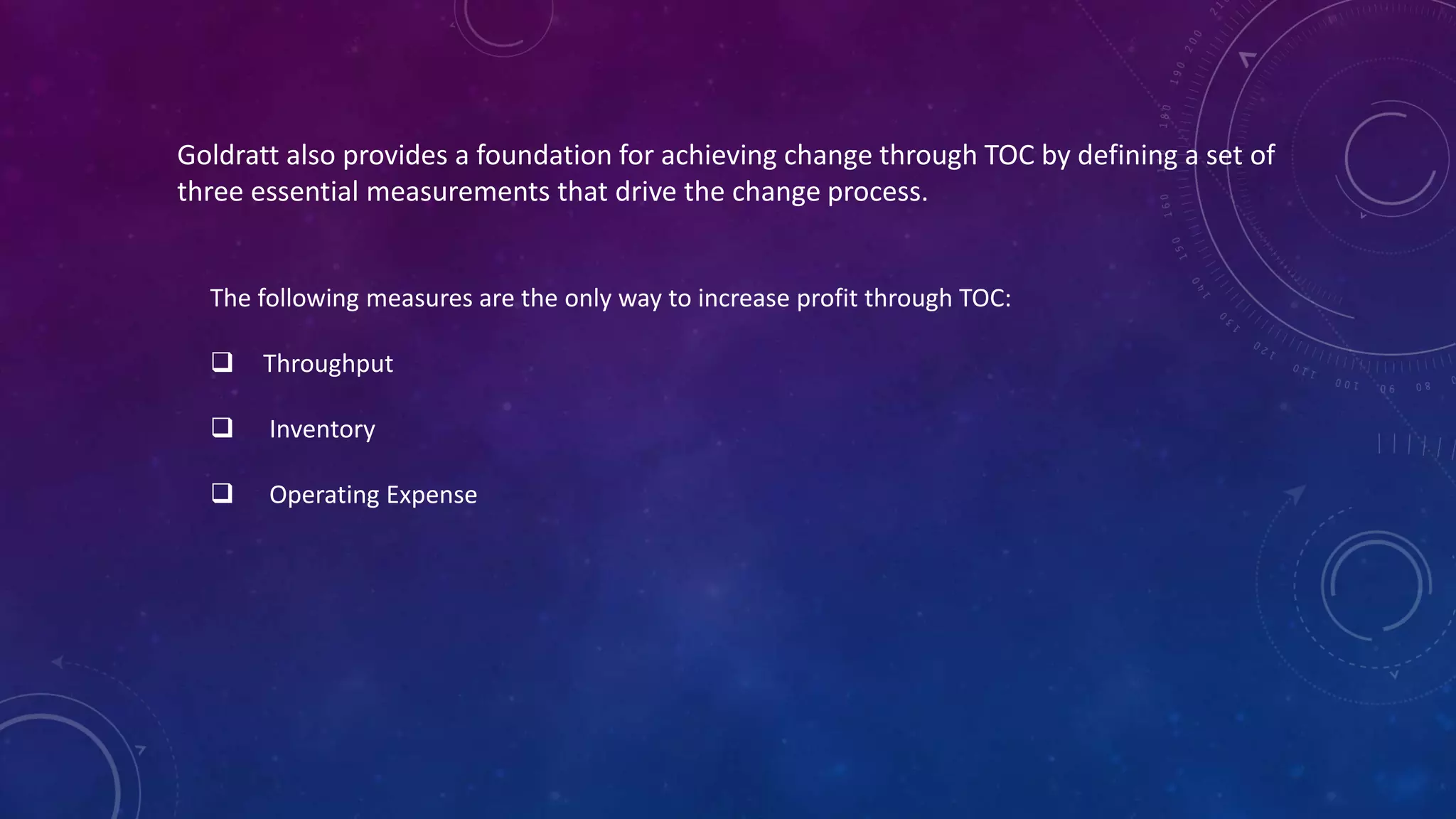 Goldratt also provides a foundation for achieving change through TOC by defining a set of
three essential measurements that drive the change process.
The following measures are the only way to increase profit through TOC:
 Throughput
 Inventory
 Operating Expense
 