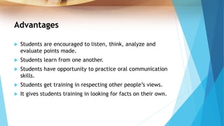 Advantages
 Students are encouraged to listen, think, analyze and
evaluate points made.
 Students learn from one another.
 Students have opportunity to practice oral communication
skills.
 Students get training in respecting other people’s views.
 It gives students training in looking for facts on their own.
 