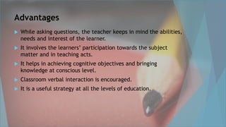 Advantages
 While asking questions, the teacher keeps in mind the abilities,
needs and interest of the learner.
 It involves the learners’ participation towards the subject
matter and in teaching acts.
 It helps in achieving cognitive objectives and bringing
knowledge at conscious level.
 Classroom verbal interaction is encouraged.
 It is a useful strategy at all the levels of education.
 