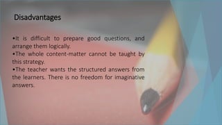 Disadvantages
•It is difficult to prepare good questions, and
arrange them logically.
•The whole content-matter cannot be taught by
this strategy.
•The teacher wants the structured answers from
the learners. There is no freedom for imaginative
answers.
 