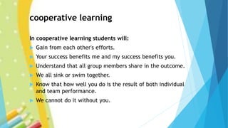 cooperative learning
In cooperative learning students will:
 Gain from each other's efforts.
 Your success benefits me and my success benefits you.
 Understand that all group members share in the outcome.
 We all sink or swim together.
 Know that how well you do is the result of both individual
and team performance.
 We cannot do it without you.
 